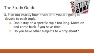The Study Guide
3. Plan out exactly how much time you are going to
devote to each topic.
a. Don’t stay on a specific topic too long. Move on
and come back if you have time.
b. Do you have other subjects to worry about?
 