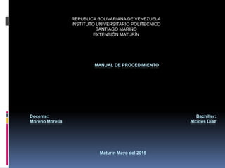 REPUBLICA BOLIVARIANA DE VENEZUELA
INSTITUTO UNIVERSITARIO POLITÉCNICO
SANTIAGO MARIÑO
EXTENSIÓN MATURÍN
MANUAL DE PROCEDIMIENTO
Docente: Bachiller:
Moreno Morelia Alcides Díaz
Maturín Mayo del 2015
 