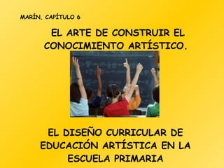 EL ARTE DE CONSTRUIR EL CONOCIMIENTO ARTÍSTICO.  MARÍN, CAPÍTULO 6 EL DISEÑO CURRICULAR DE EDUCACIÓN ARTÍSTICA EN LA ESCUELA PRIMARIA 