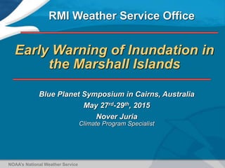 Early Warning of Inundation in
the Marshall Islands
Blue Planet Symposium in Cairns, Australia
May 27rd-29th, 2015
Nover Juria
Climate Program Specialist
RMI Weather Service Office
NOAA’s National Weather Service
 