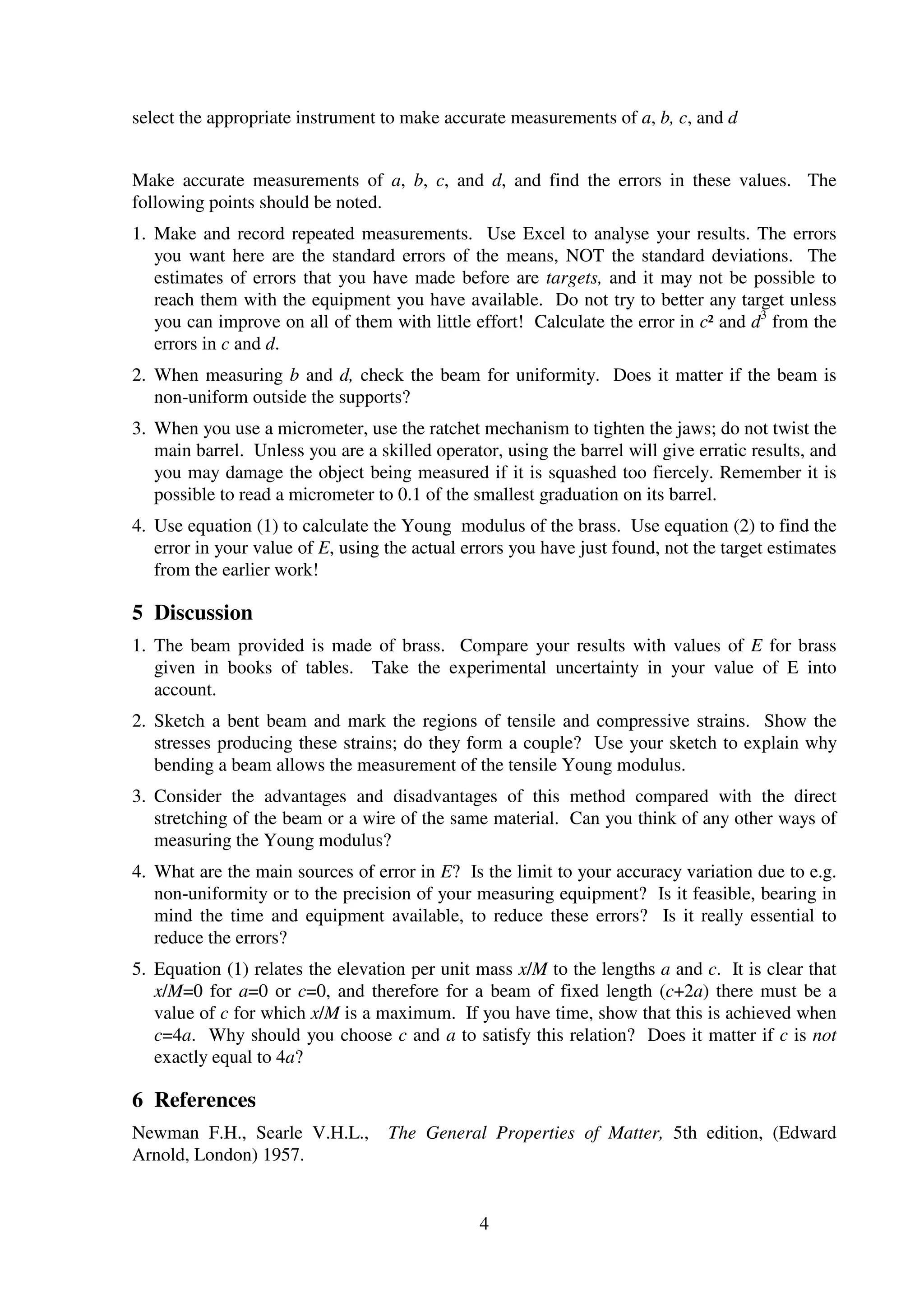 4
select the appropriate instrument to make accurate measurements of a, b, c, and d
Make accurate measurements of a, b, c, and d, and find the errors in these values. The
following points should be noted.
1. Make and record repeated measurements. Use Excel to analyse your results. The errors
you want here are the standard errors of the means, NOT the standard deviations. The
estimates of errors that you have made before are targets, and it may not be possible to
reach them with the equipment you have available. Do not try to better any target unless
you can improve on all of them with little effort! Calculate the error in c² and d3
from the
errors in c and d.
2. When measuring b and d, check the beam for uniformity. Does it matter if the beam is
non-uniform outside the supports?
3. When you use a micrometer, use the ratchet mechanism to tighten the jaws; do not twist the
main barrel. Unless you are a skilled operator, using the barrel will give erratic results, and
you may damage the object being measured if it is squashed too fiercely. Remember it is
possible to read a micrometer to 0.1 of the smallest graduation on its barrel.
4. Use equation (1) to calculate the Young modulus of the brass. Use equation (2) to find the
error in your value of E, using the actual errors you have just found, not the target estimates
from the earlier work!
5 Discussion
1. The beam provided is made of brass. Compare your results with values of E for brass
given in books of tables. Take the experimental uncertainty in your value of E into
account.
2. Sketch a bent beam and mark the regions of tensile and compressive strains. Show the
stresses producing these strains; do they form a couple? Use your sketch to explain why
bending a beam allows the measurement of the tensile Young modulus.
3. Consider the advantages and disadvantages of this method compared with the direct
stretching of the beam or a wire of the same material. Can you think of any other ways of
measuring the Young modulus?
4. What are the main sources of error in E? Is the limit to your accuracy variation due to e.g.
non-uniformity or to the precision of your measuring equipment? Is it feasible, bearing in
mind the time and equipment available, to reduce these errors? Is it really essential to
reduce the errors?
5. Equation (1) relates the elevation per unit mass x/M to the lengths a and c. It is clear that
x/M=0 for a=0 or c=0, and therefore for a beam of fixed length (c+2a) there must be a
value of c for which x/M is a maximum. If you have time, show that this is achieved when
c=4a. Why should you choose c and a to satisfy this relation? Does it matter if c is not
exactly equal to 4a?
6 References
Newman F.H., Searle V.H.L., The General Properties of Matter, 5th edition, (Edward
Arnold, London) 1957.
 