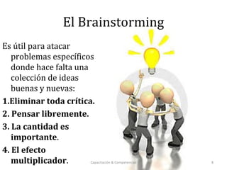 El Brainstorming
Es útil para atacar
problemas específicos
donde hace falta una
colección de ideas
buenas y nuevas:
1.Eliminar toda crítica.
2. Pensar libremente.
3. La cantidad es
importante.
4. El efecto
multiplicador. Capacitación & Competencias 8
 