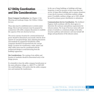 E L E C T R I C A L E N G I N E E R I N G
Revised March 2003 – PBS-P100 Utility Coordination and Site Considerations 6.7
189
In the case of large buildings or buildings with large
footprints, it may be necessary to have more than one
service. In large ofﬁce buildings and in campus situations,
it may also be necessary to distribute medium voltage
power. If available, medium voltage, up to 15KV, should
be used for primary power distribution to substations.
Communications Service Coordination. The Architect/
Engineer shall coordinate with the client agency to
determine the enclosure and pathway requirements for
telecom systems. The Scope of Services varies with each
project; it includes as a minimum design of the infra-
structure (pathway and enclosure) and may include full
design and speciﬁcation of the telecom system.
6.7 Utility Coordination
and Site Considerations
Power Company Coordination. See Chapter 2: Site
Planning and Landscape Design, Site Utilities, Utilities
Services.
These data must be established prior to initial system
design. Electrical load estimates must be prepared in
conjunction with utility company discussions to establish
the capacity of the new electrical services.
The service entrance location for commercial electrical
power should be determined concurrently with the devel-
opment of conceptual design. Space planning documents
and standards for equipment furnished by utility
companies should be incorporated into the concept
design. Locations for transformers, vaults, meters and
other utility items must be coordinated with the
architectural design to avoid detracting from the
building’s appearance.
Site Considerations. The routing of site utilities and
location of manholes should be determined early in the
design process.
It is desirable to have the utility company furnish power at
the main utilization voltage, i.e., 480/277V or 208/120V
(for small buildings). GSA prefers that the utility company
own and maintain the transformers.
 
