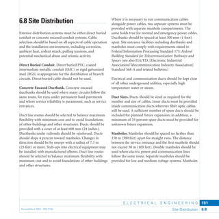 E L E C T R I C A L E N G I N E E R I N G
Revised March 2003 – PBS-P100 Site Distribution 6.8
191
Where it is necessary to run communication cables
alongside power cables, two separate systems must be
provided with separate manhole compartments. The
same holds true for normal and emergency power cables.
Ductbanks should be spaced at least 300 mm (1 foot)
apart. Site entrance facilities including ductbanks and
manholes must comply with requirements stated in
Federal Information Processing Standard 175: Federal
Building Standard for Telecommunication Pathways and
Spaces (see also EIA/TIA [Electronic Industrial
Association/Telecommunication Industry Association]
Standard 568-A and related bulletins)
Electrical and communication ducts should be kept clear
of all other underground utilities, especially high
temperature water or steam.
Duct Sizes. Ducts should be sized as required for the
number and size of cables. Inner ducts must be provided
inside communication ducts wherever ﬁber optic cables
will be used. A sufﬁcient number of spare ducts should be
included for planned future expansion; in addition, a
minimum of 25 percent spare ducts must be provided for
unknown future expansion.
Manholes. Manholes should be spaced no farther than
150 m (500 feet) apart for straight runs. The distance
between the service entrance and the ﬁrst manhole should
not exceed 30 m (100 feet). Double manholes should be
used where electric power and communication lines
follow the same route. Separate manholes should be
provided for low and medium voltage systems. Manholes
6.8 Site Distribution
Exterior distribution systems must be either direct buried
conduit or concrete encased conduit systems. Cable
selection should be based on all aspects of cable operation
and the installation environment, including corrosion,
ambient heat, rodent attack, pulling tensions, and
potential mechanical abuse and seismic activity.
Direct Buried Conduit. Direct buried PVC, coated
intermediate metallic conduit (IMC) or rigid galvanized
steel (RGS) is appropriate for the distribution of branch
circuits. Direct buried cable should not be used.
Concrete-Encased Ductbank. Concrete-encased
ductbanks should be used where many circuits follow the
same route, for runs under permanent hard pavements
and where service reliability is paramount, such as service
entrances.
Duct line routes should be selected to balance maximum
ﬂexibility with minimum cost and to avoid foundations
of other buildings and other structures. Ducts should be
provided with a cover of at least 600 mm (24 inches).
Ductbanks under railroads should be reinforced. Ducts
should slope 4 percent toward manholes. Changes in
direction should be by sweeps with a radius of 7.5 m
(25 feet) or more. Stub-ups into electrical equipment may
be installed with manufactured elbows. Duct line routes
should be selected to balance maximum ﬂexibility with
minimum cost and to avoid foundations of other buildings
and other structures.
 