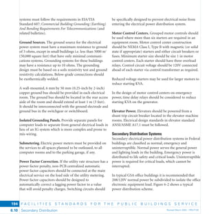F A C I L I T I E S S T A N D A R D S F O R T H E P U B L I C B U I L D I N G S S E R V I C E
Secondary Distribution Revised March 2003 – PBS-P1006.10
194
systems must follow the requirements in EIA/TIA
Standard 607: Commercial Building Grounding (Earthing)
And Bonding Requirements For Telecommunications (and
related bulletins).
Ground Sources. The ground source for the electrical
power system must have a maximum resistance to ground
of 5 ohms, except in small buildings i.e. less than 5000 m2
(50,000 square feet) that have only minimal communi-
cations systems. Grounding systems for these buildings
may have a resistance up to 10 ohms. The grounding
design must be based on a soils resistivity test and ground
resistivity calculations. Below-grade connections should
be exothermically welded.
A wall-mounted, 6 mm by 50 mm (0.25-inch by 2-inch)
copper ground bus should be provided in each electrical
room. The ground bus should be located in the rear access
aisle of the room and should extend at least 1 m (3 feet).
It should be interconnected with the ground electrode and
ground bus in the switchgear or switchboard.
Isolated Grounding Panels. Provide separate panels for
computer loads to separate from general electrical loads in
lieu of an IG system which is more complex and prone to
mis-wiring.
Submetering. Electric power meters must be provided on
the services to all spaces planned to be outleased, to all
computer rooms and to the parking garage, if any.
Power Factor Correction. If the utility rate structure has a
power factor penalty, non-PCB centralized automatic
power factor capacitors should be connected at the main
electrical service on the load side of the utility metering.
Power factor capacitors should be designed to
automatically correct a lagging power factor to a value
that will avoid penalty charges. Switching circuits should
be speciﬁcally designed to prevent electrical noise from
entering the electrical power distribution system.
Motor Control Centers. Grouped motor controls should
be used where more than six starters are required in an
equipment room. Motor control center construction
should be NEMA Class I, Type B with magnetic (or solid
state if appropriate) starters and either circuit breakers or
fuses. Minimum starter size should be size 1 in motor
control centers. Each starter should have three overload
relays. Control circuit voltage should be 120V connected
ahead of each starter via control transformer as required.
Reduced voltage starters may be used for larger motors to
reduce starting KVA.
In the design of motor control centers on emergency
power, time delay relays should be considered to reduce
starting KVA on the generator.
Elevator Power. Elevators should be powered from a
shunt trip circuit breaker located in the elevator machine
rooms. Electrical design standards in elevator standard
ANSI/ASME A17.1 must be followed.
Secondary Distribution Systems
Secondary electrical power distribution systems in Federal
buildings are classiﬁed as normal, emergency and
uninterruptible. Normal power serves the general power
and lighting loads in the building. Emergency power is
distributed to life safety and critical loads. Uninterruptible
power is required for critical loads, which cannot be
interrupted.
In typical GSA ofﬁce buildings it is recommended that
208/120V normal power be subdivided to isolate the ofﬁce
electronic equipment load. Figure 6-2 shows a typical
power distribution scheme.
 