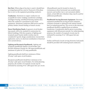 F A C I L I T I E S S T A N D A R D S F O R T H E P U B L I C B U I L D I N G S S E R V I C E
Secondary Distribution Revised March 2003 – PBS-P1006.10
196
Bus Duct. Where plug-in bus duct is used, it should have
an integral ground bus, sized at 50 percent of the phase
bus to serve as the equipment grounding conductor.
Conductors. Aluminum or copper conductors are
acceptable for motor windings, transformer windings,
switchgear bussing, switchboard bussing and bus duct,
where the conductor is purchased as part of the
equipment. Aluminum conductors shall not be used for
primary feeders, branch feeding or branch circuits.
Power Distribution Panels. In general, circuit breaker
type panels will be the standard of construction for
federal buildings. With the exception of lighting and
receptacle panel boards, fusible switches may be
considered if speciﬁc design considerations warrant their
application, such as in electrical coordination of electrical
over-current devices.
Lighting and Receptacle Panelboards. Lighting and
receptacle panelboards shall be circuit breaker type.
Provide minimum 30 poles for 100 amps panelboards and
minimum 42 poles for 225 amp panelboards.
Lighting panelboards shall have minimum of three
20-amp 1-pole spare circuit breakers.
Receptacle panelboards should have minimum of six
20-amp 1-pole spare circuit breakers. For initial planning
purposes, the number of receptacle circuits may be
estimated by assuming 19 m2
(200 square feet) per circuit.
All panelboards must be located in closets. In
circumstances where horizontal runs would become
excessive and another riser is not warranted, shallow
closets, at least 600 mm (24inches) deep, may be used for
additional panelboards.
Panelboards Serving Electronic Equipment. Electronic
equipment panelboards serving personal computers,
computer terminals or dedicated work stations should
have an isolated ground bus. The service to the electronic
panelboard should be supplied from an isolation
transformer. Consideration shall be given to providing
equipment with 200 percent neutrals. For initial planning
purposes, the number of receptacle circuits may be
estimated by assuming 19 m2
(200 square feet) per
circuit.
Feeders and branch circuits serving electronic load panels
should be provided with isolated ground conductors.
 
