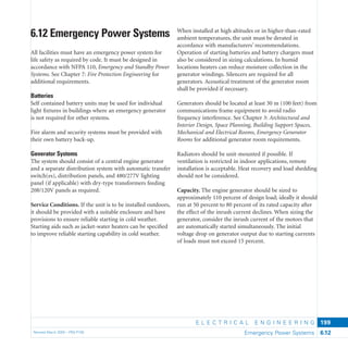 E L E C T R I C A L E N G I N E E R I N G
Revised March 2003 – PBS-P100 Emergency Power Systems 6.12
199
When installed at high altitudes or in higher-than-rated
ambient temperatures, the unit must be derated in
accordance with manufacturers’ recommendations.
Operation of starting batteries and battery chargers must
also be considered in sizing calculations. In humid
locations heaters can reduce moisture collection in the
generator windings. Silencers are required for all
generators. Acoustical treatment of the generator room
shall be provided if necessary.
Generators should be located at least 30 m (100 feet) from
communications frame equipment to avoid radio
frequency interference. See Chapter 3: Architectural and
Interior Design, Space Planning, Building Support Spaces,
Mechanical and Electrical Rooms, Emergency Generator
Rooms for additional generator room requirements.
Radiators should be unit-mounted if possible. If
ventilation is restricted in indoor applications, remote
installation is acceptable. Heat recovery and load shedding
should not be considered.
Capacity. The engine generator should be sized to
approximately 110 percent of design load; ideally it should
run at 50 percent to 80 percent of its rated capacity after
the effect of the inrush current declines. When sizing the
generator, consider the inrush current of the motors that
are automatically started simultaneously. The initial
voltage drop on generator output due to starting currents
of loads must not exceed 15 percent.
6.12 Emergency Power Systems
All facilities must have an emergency power system for
life safety as required by code. It must be designed in
accordance with NFPA 110, Emergency and Standby Power
Systems. See Chapter 7: Fire Protection Engineering for
additional requirements.
Batteries
Self contained battery units may be used for individual
light ﬁxtures in buildings where an emergency generator
is not required for other systems.
Fire alarm and security systems must be provided with
their own battery back-up.
Generator Systems
The system should consist of a central engine generator
and a separate distribution system with automatic transfer
switch(es), distribution panels, and 480/277V lighting
panel (if applicable) with dry-type transformers feeding
208/120V panels as required.
Service Conditions. If the unit is to be installed outdoors,
it should be provided with a suitable enclosure and have
provisions to ensure reliable starting in cold weather.
Starting aids such as jacket-water heaters can be speciﬁed
to improve reliable starting capability in cold weather.
 