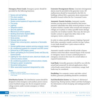 F A C I L I T I E S S T A N D A R D S F O R T H E P U B L I C B U I L D I N G S S E R V I C E
Emergency Power Systems Revised March 2003 – PBS-P1006.12
200
Emergency Power Loads. Emergency power should be
provided for the following functions:
• Egress and exit lighting.
• Fire alarm system.
• Generator auxiliaries.
• Smoke control systems (if required by code)1
.
• Fire pump.
• Lighting2
.
• Telephone switch.
• Security systems.
• Mechanical control systems.
• Building Automation System (BAS).
• Elevators (one per bank)1
.
• Sump pumps.
• Sewage ejector pumps.
• Exhaust fans removing toxic, explosive or ﬂammable
fumes.
• Uninterruptible power systems serving computer rooms1
.
• Air conditioning systems for computer and UPS rooms1
.
• Exhaust fan in UPS battery rooms.
• Power and lighting for Fire Control Center and Security
Control Center.
• Lighting for main electrical room, electrical closets, and
communications closets.
• Air conditioning systems for communications closets.
• Emergency power receptacles.
• Horizontal sliding doors.
• Other associated equipment designated by code.
Notes:
1 Evaluate on a case by case basis.
2 As noted in the Section: Lighting Criteria for Building Spaces
of this chapter.
Distribution System. The distribution system should be
designed so that emergency and auxiliary power sources
cannot backfeed energy into the de-energized normal
voltage systems under normal, emergency or failure
conditions.
Generator Derangement Alarms. Generator derangement
alarms must be provided in the generator room. All
malfunctions should be transmitted to the BAS. In
buildings without BAS, a generator alarm annunciator
should be located within the Fire Command Center.
Automatic Transfer Switches. Automatic transfer
switches serving motor loads should be dual motor-
operated (adjustable time delay neutral position) or have
in-phase monitor (transfer when normal and emergency
voltages are in phase) to reduce possible motor damage
caused by out-of-phase transfer. They may also have pre-
transfer contacts to signal time delay relays in the
emergency motor control centers.
In order to reduce possible nuisance tripping of ground
fault relays, automatic transfer switches serving 3-phase,
4-wire loads should have 4-pole contacts with an
overlapping neutral.
Automatic transfer switches should include a bypass
isolation switch that allows manual bypass of the normal
or emergency source to insure continued power to
emergency circuits in the event of a switch failure or
required maintenance.
Load Bank. Generally, generators should be run with the
actual load connected. In selected applications where
critical loads cannot tolerate a momentary outage, load
banks may be considered.
Paralleling. For computer centers and other critical
facilities, generator paralleling should be considered.
Fuel Distribution System. See Chapter 5: Mechanical
Engineering, Heating Systems, Boilers and Heat Exchangers,
for information on fuel oil piping and underground fuel
oil tanks.
 
