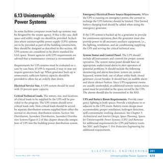E L E C T R I C A L E N G I N E E R I N G
Revised March 2003 – PBS-P100 Uninterruptible Power Systems 6.13
201
Emergency Electrical Power Source Requirements. When
the UPS is running on emergency power, the current to
recharge the UPS batteries should be limited. This limited
battery charging load should be added when sizing the
emergency generator.
If the UPS system is backed up by a generator to provide
for continuous operation, then the generator must also
provide power to all necessary auxiliary equipment, i.e.,
the lighting, ventilation, and air conditioning supplying
the UPS and serving the critical technical area.
System Status and Control Panel. The UPS should
include all instruments and controls for proper system
operation. The system status panel should have an
appropriate audio/visual alarm to alert operators of
potential problems. It should include the following
monitoring and alarm functions: system on, system
bypassed, system fault, out of phase utility fault, closed
generator circuit breaker. It should have an audible alarm
and alarm silencer button. Since UPS equipment rooms
are usually unattended, an additional remote system status
panel must be provided in the space served by the UPS.
The alarms should also be transmitted to the BAS.
UPS and Battery Room Requirements. Provide emer-
gency lighting in both spaces. Provide a telephone in or
adjacent to the UPS room. Battery room design must
accommodate: proper ventilation; hydrogen detection,
spill containment; working clearances. See Chapter 3:
Architectural and Interior Design, Space Planning, Spaces
for Uninterruptible Power Systems (UPS) and Batteries
for additional requirements for UPS and battery room.
See NEC and Chapter 7: Fire Protection Engineering for
additional requirements.
6.13 Uninterruptible
Power Systems
In some facilities computer room back-up systems may
be designed by the tenant agency. If this is the case, shell
space and utility rough-ins should be provided. In facil-
ities where uninterruptible power supply (UPS) systems
are to be provided as part of the building construction,
they should be designed as described in this section. All
UPS systems are considered to be above standard for
GSA space. Tenant agencies with UPS requirements are
advised that a maintenance contract is recommended.
Requirements for UPS systems must be evaluated on a
case by case basis. If UPS is required, it may or may not
require generator back-up. When generator back-up is
unnecessary, sufﬁcient battery capacity should be
provided to allow for an orderly shut-down.
Electrical Service Size. A UPS system should be sized
with 25 percent spare capacity.
Critical Technical Loads. The nature, size, and locations
of critical loads to be supplied by the UPS will be pro-
vided in the program. The UPS system should serve
critical loads only. Non-critical loads should be served
by separate distribution systems supplied from either the
normal or electronic distribution system. Section Site
Distribution, Secondary Distribution, Secondary Distribu-
tion Systems Figure 6-2 of this chapter shows the integra-
tion of UPS into the building power distribution system.
 