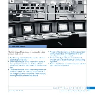U.S. Census Bureau, Bowie, MD
E L E C T R I C A L E N G I N E E R I N G
Revised March 2003 – PBS-P100 Computer Center Power Distribution 6.14
203
• Provide isolation transformers, electronic power distri-
bution panelboards or power conditioners to serve
critical electronics equipment loads.
• Provide isolated grounding service on dedicated
circuits to critical data terminating or communicating
equipment.
• Replace metallic data and signal conductors with ﬁber
optic cables where practical.
The following guidelines should be considered to reduce
common mode noise:
• Avoid running unshielded metallic signal or data lines
parallel to power feeders.
• Where metallic signal or data lines must be routed in
noise prone environments, use shielded cables or
install wiring in ferrous metal conduit or enclosed cable
trays.
• Locate metallic signal or data lines and equipment at a
safe distance from arc- producing equipment such as
line voltage regulators, transformers, battery chargers,
motors, generators, and switching devices.
 