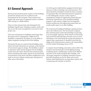 E L E C T R I C A L E N G I N E E R I N G
Revised March 2003 – PBS-P100 General Approach 6.1
181
It is GSA’s goal to build facilities equipped with the latest
advances in ofﬁce technology and communication. This
intent should be extended to include the future evolution
of automated ofﬁce and telecommunications equipment
as well. Making this concept a reality requires a
comprehensive design for engineering systems that goes
beyond the requirements of the immediate building
program. It also requires a higher level of integration
between architecture and engineering systems than one
would usually expect in an ofﬁce building.
The trend toward intelligent buildings is gaining momen-
tum in the Federal sector. The Government recognizes
that communications needs and technology are growing
at an increasingly rapid pace. Work stations are becoming
more powerful, requiring faster and easier access to more
information. GSA must install the wiring and interfaces to
support these requirements. It should be noted that the
design of all communications systems is the responsibility
of GSA’s Federal Technology Service (FTS).
A computer-based building automation system (BAS) that
monitors and automatically controls lighting, heating,
ventilating and air conditioning is critical to the efﬁcient
operation of the modern Federal ofﬁce building. GSA
encourages integration of building automation systems
generally. Exceptions are the ﬁre alarm and security
systems, which shall function as stand-alone systems with
a monitoring only interface to the BAS.
6.1 General Approach
Electrical and communications systems in GSA buildings
provide the infrastructure for an efﬁcient work
environment for the occupants. These systems must
support the many types of equipment used in a modern
ofﬁce setting in a reliable fashion.
There are three characteristics that distinguish GSA
buildings: long life span, changing occupancy needs, and
the use of a life cycle cost approach to account for total
project cost.
GSA owns and operates its buildings much longer than
the private sector. Consequently, a higher level of
durability is required for all systems, as is the ability to
replace equipment during the life of the building.
During the life span of a typical Federal building, many
minor and major alterations are necessary as the missions
of Government agencies change. The ﬂexibility to adjust
to alterations easily must be designed into the building
systems from the outset. Electrical and communications
systems should provide ample capacity for increased load
concentrations in the future and allow modiﬁcations to be
made in one area without causing major disruptions in
other areas of the facility.
 