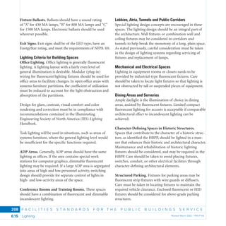 F A C I L I T I E S S T A N D A R D S F O R T H E P U B L I C B U I L D I N G S S E R V I C E
Lighting Revised March 2003 – PBS-P1006.15
208
Fixture Ballasts. Ballasts should have a sound rating
of “A” for 430 MA lamps, “B” for 800 MA lamps and “C”
for 1500 MA lamps. Electronic ballasts should be used
wherever possible.
Exit Signs. Exit signs shall be of the LED type, have an
EnergyStar rating, and meet the requirements of NFPA 101.
Lighting Criteria for Building Spaces
Ofﬁce Lighting. Ofﬁce lighting is generally ﬂuorescent
lighting. A lighting layout with a fairly even level of
general illumination is desirable. Modular (plug-in)
wiring for ﬂuorescent lighting ﬁxtures should be used for
ofﬁce areas to facilitate changes. In open ofﬁce areas with
systems furniture partitions, the coefﬁcient of utilization
must be reduced to account for the light obstruction and
absorption of the partitions.
Design for glare, contrast, visual comfort and color
rendering and correction must be in compliance with
recommendations contained in the Illuminating
Engineering Society of North America (IES) Lighting
Handbook.
Task lighting will be used in situations, such as areas of
systems furniture, where the general lighting level would
be insufﬁcient for the speciﬁc functions required.
ADP Areas. Generally, ADP areas should have the same
lighting as ofﬁces. If the area contains special work
stations for computer graphics, dimmable ﬂuorescent
lighting may be required. If a large ADP area is segregated
into areas of high and low personnel activity, switching
design should provide for separate control of lights in
high- and low-activity areas of the space.
Conference Rooms and Training Rooms. These spaces
should have a combination of ﬂuorescent and dimmable
incandescent lighting.
Lobbies, Atria, Tunnels and Public Corridors
Special lighting design concepts are encouraged in these
spaces. The lighting design should be an integral part of
the architecture. Wall ﬁxtures or combination wall and
ceiling ﬁxtures may be considered in corridors and
tunnels to help break the monotony of a long, plain space.
As stated previously, careful consideration must be taken
in the design of lighting systems regarding servicing of
ﬁxtures and replacement of lamps.
Mechanical and Electrical Spaces
Lighting in equipment rooms or closets needs to be
provided by industrial-type ﬂuorescent ﬁxtures. Care
should be taken to locate light ﬁxtures so that lighting is
not obstructed by tall or suspended pieces of equipment.
Dining Areas and Serveries
Ample daylight is the illumination of choice in dining
areas, assisted by ﬂuorescent ﬁxtures. Limited compact
ﬂuorescent lighting for accents is acceptable if comparable
architectural effect to incandescent lighting can be
achieved.
Character-Deﬁning Spaces in Historic Structures.
Spaces that contribute to the character of a historic struc-
ture, as identiﬁed the HBPP, should be lighted in a man-
ner that enhances their historic and architectural character.
Maintenance and rehabilitation of historic lighting
fixtures should be considered, and may be required in the
HBPP. Care should be taken to avoid placing ﬁxtures,
switches, conduit, or other electrical facilities through
character-deﬁning architectural elements.
Structured Parking. Fixtures for parking areas may be
ﬂuorescent strip ﬁxtures with wire guards or diffusers.
Care must be taken in locating ﬁxtures to maintain the
required vehicle clearance. Enclosed ﬂuorescent or HID
ﬁxtures should be considered for above-grade parking
structures.
 