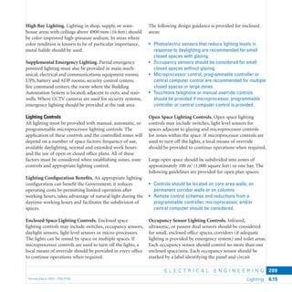 E L E C T R I C A L E N G I N E E R I N G
Revised March 2003 – PBS-P100 Lighting 6.15
209
High Bay Lighting. Lighting in shop, supply, or ware-
house areas with ceilings above 4900 mm (16 feet) should
be color-improved high-pressure sodium. In areas where
color rendition is known to be of particular importance,
metal halide should be used.
Supplemental Emergency Lighting. Partial emergency
powered lighting must also be provided in main mech-
anical, electrical and communications equipment rooms;
UPS, battery and ADP rooms; security control centers;
ﬁre command centers; the room where the Building
Automation System is located; adjacent to exits; and stair-
wells. Where CCTV cameras are used for security systems,
emergency lighting should be provided at the task area.
Lighting Controls
All lighting must be provided with manual, automatic, or
programmable microprocessor lighting controls. The
application of these controls and the controlled zones will
depend on a number of space factors: frequency of use,
available daylighting, normal and extended work hours
and the use of open or closed ofﬁce plans. All of these
factors must be considered when establishing zones, zone
controls and appropriate lighting control.
Lighting Conﬁguration Beneﬁts. An appropriate lighting
conﬁguration can beneﬁt the Government; it reduces
operating costs by permitting limited operation after
working hours, takes advantage of natural light during the
daytime working hours and facilitates the subdivision of
spaces.
Enclosed Space Lighting Controls. Enclosed space
lighting controls may include switches, occupancy sensors,
daylight sensors, light level sensors or micro-processors.
The lights can be zoned by space or multiple spaces. If
microprocessor controls are used to turn off the lights, a
local means of override should be provided in every ofﬁce
to continue operations when required.
The following design guidance is provided for enclosed
areas:
• Photoelectric sensors that reduce lighting levels in
response to daylighting are recommended for small
closed spaces with glazing.
• Occupancy sensors should be considered for small
closed spaces without glazing.
• Microprocessor control, programmable controller or
central computer control are recommended for multiple
closed spaces or large zones.
• Touchtone telephone or manual override controls
should be provided if microprocessor, programmable
controller or central computer control is provided.
Open Space Lighting Controls. Open space lighting
controls may include switches, light level sensors for
spaces adjacent to glazing and microprocessor controls
for zones within the space. If microprocessor controls are
used to turn off the lights, a local means of override
should be provided to continue operations when required.
Large open space should be subdivided into zones of
approximately 100 m2
(1,000 square feet) or one bay. The
following guidelines are provided for open plan spaces:
• Controls should be located on core area walls, on
permanent corridor walls or on columns
• Remote control schemes and reductions from a
programmable controller, microprocessor, and/or
central computer should be considered.
Occupancy Sensor Lighting Controls. Infrared,
ultrasonic, or passive dual sensors should be considered
for small, enclosed ofﬁce spaces, corridors (if adequate
lighting is provided by emergency system) and toilet areas.
Each occupancy sensor should control no more than one
enclosed space/area. Each occupancy sensor should be
marked by a label identifying the panel and circuit
 
