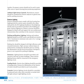 U.S. Custom House, New Orleans, LA
F A C I L I T I E S S T A N D A R D S F O R T H E P U B L I C B U I L D I N G S S E R V I C E
Lighting Revised March 2003 – PBS-P1006.15
210
number. Occupancy sensors should not be used in open
ofﬁce areas or spaces housing heat producing equipment.
Ambient Light Sensor Controls. Photoelectric sensors
should be considered for ﬁxtures adjacent to glazed areas
and for parking structures.
Exterior Lighting
Exterior luminaires must comply with local zoning laws.
Lighting levels for exterior spaces should be the values
indicated by the IES Lighting Handbook. Flood lighting
should only be provided if speciﬁed in the building pro-
gram. Exterior lighting of a historic structure should be
designed to blend with and support the new architectural
characteristics that contribute to the structure’s character.
Parking and Roadway Lighting. Parking and roadway
lighting should be an HID source and should not exceed a
10 to 1 maximum to minimum ratio and a 4 to 1 average
to minimum ratio.
Parking lots should be designed with high-efﬁciency, pole-
mounted luminaires. High- pressure sodium lamps are
preferred but consideration should be given to existing
site illumination and the local environment. Emergency
power is not required for parking lot lighting.
Entrances. Lighting ﬁxtures should be provided at all
entrances and exits of major buildings. These exterior
lighting ﬁxtures shall be connected to the emergency
lighting circuit.
Loading Docks. Exterior door lighting should be provided
at loading docks. Fixtures for illumination of the interior
of trailers should be provided at each truck position.
Controls. Exterior lighting circuits should be controlled
by photocell and a time clock controller to include both
all-night and part-night lighting circuits.
 