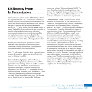 E L E C T R I C A L E N G I N E E R I N G
Revised March 2003 – PBS-P100 Raceway System for Communications 6.16
211
commercial switch of the type designated by FTS. The
room should be shielded from radio and noise inter-
ferences. (See Chapter 3: Architectural and Interior Design,
Space Planning, Mechanical and Electrical Rooms for
additional information on frame room requirements.)
Communications Closets. Communications closets
shall meet the requirements of EIA/TIA Standard 607:
Commercial Building Grounding (Earthing) And Bonding
Requirements For Telecommunications (and related
bulletins). See Chapter 3: Architectural and Interior Design,
Communications Closets for additional information on
communications closets. Communications and electri-
cal closets should be located adjacent to each other.
Communications closets must be stacked vertically.
Communications closets should be sized to accommo-
date telephone terminal boards and broadband and
narrowband data communications equipment, including
cross-connects, lightwave terminal cabinets, and
equipment racks with patch panels and concentrators.
Telecommunications closets will contain the mechanical
terminations for that portion of the horizontal wiring
system and portion of the backbone wiring system for the
building area served by the closet. It may also contain the
main or intermediate cross-connect for the backbone
wiring system. The telecommunications closet may also
provide the demarcation point or interbuilding entrance
facility. Closets will have the capability for continuous
HVAC service, and be equipped with ﬁre protection per
Chapter 7: Fire Protection Engineering.
6.16 Raceway System
for Communications
Communications systems for all GSA buildings will meet
the requirements of EIA/TIA Standard 569: Commercial
Building Standard For Telecommunications Pathways And
Spaces (and related bulletins). Communications systems
for all GSA buildings will be designed by FTS and
installed by FTS or the tenant. Only the raceway system is
part of the building design and construction. It consists of
manholes, ductbanks, entrance rooms and vaults,
communications equipment room(s), closets, and the
sleeves, ducts, conduits, raceways and outlets that
comprise the horizontal pathways, backbone pathways
and workstation outlets of the technology infrastructure.
Bonding for communication system must comply
with EIA/TIA Standard 607: Commercial Building
Grounding (Earthing) And Bonding Requirements For
Telecommunications (and related bulletins).
Since FTS will manage the design of the communications
systems, all criteria for routing and types of raceways
must be obtained from FTS.
Communications Equipment or Frame Room. A
communications equipment or frame room should be
provided in every building. It must be sized to accommo-
date voice and data distribution and transmission
equipment and support equipment with adequate
equipment access clearances. FTS will provide detailed
information on the communications equipment. A 5 ohm
(maximum) signal ground and an emergency power
receptacle should be provided in the room. The electrical
service should be sized to accommodate the largest
 