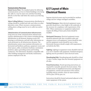 F A C I L I T I E S S T A N D A R D S F O R T H E P U B L I C B U I L D I N G S S E R V I C E
Layout of Main Electrical Rooms Revised March 2003 – PBS-P1006.17
212
Communications Raceways
Raised Access Floor. The standard option for delivering
communications services in Federal buildings is by laying
the cable in a tray for main runs and then branching
directly on the ﬂoor slab below the raised access ﬂooring
system.
Above Ceiling Delivery. Communications distribution in
ceilings should be avoided and only used where no other
alternative exists. Where necessary, communications
cabling above ceilings must be run in cable tray and/or
conduit.
Administration of Communications Infrastructure.
Long-term use of the communications infrastructure
requires administration of the systems including placing
identiﬁcation on all elements, keeping records and
drawings on all elements, and task order information on
work performed on all infrastructure elements. The
administration system must maintain information on
horizontal and backbone pathways, equipment rooms and
closet spaces, cables, termination hardware, termination
positions, splices, grounding system and bonding
conductors. The information should be compatible with
other building management and facility maintenance
systems employed at the site.
6.17 Layout of Main
Electrical Rooms
Separate electrical rooms may be provided for medium
voltage and low voltage switchgear assemblies.
Vertical Clearances. Main electrical equipment rooms
generally should have a clear height to the underside of
the structure for compliance with requirements of the
NEC. Where maintenance or equipment replacement
requires the lifting of heavy parts, hoists should be
installed.
Horizontal Clearances. Electrical equipment rooms
should be planned with clear circulation aisles and
adequate access to all equipment. Layout should be neat,
and the equipment rooms should be easy to clean.
Horizontal clearances should comply with requirements
set forth by the NEC.
Lighting. Lighting in equipment rooms should be laid out
so as not to interfere with equipment. Switched emergency
lighting must be provided in main electrical rooms.
Housekeeping Pads. Housekeeping pads should be at least
75 mm (3 inches) larger than the mounted equipment on
all sides.
Posted Instructions. Posted operating instructions are
required for manually operated electrical systems. They
should consist of simpliﬁed instructions and diagrams
of equipment, controls and operation of the systems,
including selector switches, main-tie-main transfers,
ATS by-pass, UPS by-pass, etc.
Instructions should be framed and posted adjacent to the
major equipment of the system.
 