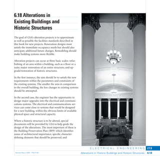 E L E C T R I C A L E N G I N E E R I N G
Revised March 2003 – PBS-P100 Alterations in Historic Buildings and Historic Structures 6.18
213
6.18 Alterations in
Existing Buildings and
Historic Structures
The goal of GSA’s alteration projects is to approximate
as well as possible the facilities standards described in
this book for new projects. Renovation designs must
satisfy the immediate occupancy needs but should also
anticipate additional future changes. Remodeling should
make building systems more ﬂexible.
Alteration projects can occur at three basic scales: refur-
bishing of an area within a building, such as a ﬂoor or a
suite; major renovation of an entire structure; and up-
grade/restoration of historic structures.
In the ﬁrst instance, the aim should be to satisfy the new
requirements within the parameters and constraints of
the existing systems. The smaller the area in comparison
to the overall building, the less changes to existing systems
should be attempted.
In the second case, the engineer has the opportunity to
design major upgrades into the electrical and communi-
cations systems. The electrical and communications ser-
vices can come close to systems that would be designed
for a new building, within the obvious limits of available
physical space and structural capacity.
Where a historic structure is to be altered, special
documents will be provided by GSA to help guide the
design of the alterations. The most important of these is
the Building Preservation Plan (BPP) which identiﬁes
zones of architectural importance, speciﬁc character-
deﬁning elements that should be preserved, and
 