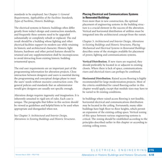 E L E C T R I C A L E N G I N E E R I N G
Revised March 2003 – PBS-P100 Alterations in Historic Buildings and Historic Structures 6.18
215
Placing Electrical and Communications Systems
in Renovated Buildings
Even more than in new construction, the optimal
placement of engineering systems in the building struc-
ture is a crucial element in the success of the alteration.
Vertical and horizontal distribution of utilities must be
integrated into the architectural concept from the outset.
Chapter 3: Architectural and Interior Design, Alterations
in Existing Buildings and Historic Structures, Placing
Mechanical and Electrical Systems in Renovated Buildings
describes some of the strategies available for placement
of power, lighting and communications systems.
Vertical Distribution. If new risers are required, they
should preferably be located in or adjacent to existing
closets. Where there is lack of space, communications
risers and electrical risers can perhaps be combined.
Horizontal Distribution. Raised access ﬂooring is highly
recommended for large modernization projects. Most of
the criteria established for raised ﬂooring earlier in this
chapter would apply, except that module sizes may have to
be varied to ﬁt existing conditions.
In buildings where raised access ﬂooring is not feasible,
horizontal electrical and communications distribution
may be located in the ceiling. Fortunately, many older
buildings have high ﬂoor-to-ﬂoor heights, which permit
an expansion of the existing ceiling space. Vertical zoning
of this space between various engineering systems is
critical. The zoning should be established according to the
principles described earlier in this chapter or according to
existing ceiling zones.
standards to be employed. See Chapter 1: General
Requirements, Applicability of the Facilities Standards,
Types of Facilities, Historic Buildings.
The electrical systems in historic buildings often differ
greatly from today’s design and construction standards,
and frequently these systems need to be upgraded
substantially or completely rebuilt or replaced. The end
result should be a building whose lighting and other
electrical facilities support its modern use while retaining
its historic and architectural character. Historic light
ﬁxtures, hardware and other period features should be
retained and any supplementation shall be inconspicuous
to avoid detracting from existing historic building
ornamental spaces.
The end user requirements are an important part of the
programming information for alteration projects. Close
interaction between designers and users is essential during
the programming and conceptual design phase to meet
the users’ needs without excessive construction costs. The
general policies and standards that an administrator
would give designers are usually not speciﬁc enough.
Alteration design requires ingenuity and imagination. It is
inherently unsuited to rigid sets of rules. Each case is
unique. The paragraphs that follow in this section should
be viewed as guidelines and helpful hints to be used when
appropriate and disregarded when not.
See Chapter 3: Architectural and Interior Design,
Alterations in Existing Buildings and Historic Structures.
 