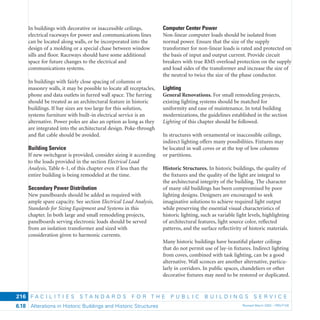 F A C I L I T I E S S T A N D A R D S F O R T H E P U B L I C B U I L D I N G S S E R V I C E
Alterations in Historic Buildings and Historic Structures Revised March 2003 – PBS-P1006.18
216
In buildings with decorative or inaccessible ceilings,
electrical raceways for power and communications lines
can be located along walls, or be incorporated into the
design of a molding or a special chase between window
sills and ﬂoor. Raceways should have some additional
space for future changes to the electrical and
communications systems.
In buildings with fairly close spacing of columns or
masonry walls, it may be possible to locate all receptacles,
phone and data outlets in furred wall space. The furring
should be treated as an architectural feature in historic
buildings. If bay sizes are too large for this solution,
systems furniture with built-in electrical service is an
alternative. Power poles are also an option as long as they
are integrated into the architectural design. Poke-through
and ﬂat cable should be avoided.
Building Service
If new switchgear is provided, consider sizing it according
to the loads provided in the section Electrical Load
Analysis, Table 6-1, of this chapter even if less than the
entire building is being remodeled at the time.
Secondary Power Distribution
New panelboards should be added as required with
ample spare capacity. See section Electrical Load Analysis,
Standards for Sizing Equipment and Systems in this
chapter. In both large and small remodeling projects,
panelboards serving electronic loads should be served
from an isolation transformer and sized with
consideration given to harmonic currents.
Computer Center Power
Non-linear computer loads should be isolated from
normal power. Ensure that the size of the supply
transformer for non-linear loads is rated and protected on
the basis of input and output current. Provide circuit
breakers with true RMS overload protection on the supply
and load sides of the transformer and increase the size of
the neutral to twice the size of the phase conductor.
Lighting
General Renovations. For small remodeling projects,
existing lighting systems should be matched for
uniformity and ease of maintenance. In total building
modernizations, the guidelines established in the section
Lighting of this chapter should be followed.
In structures with ornamental or inaccessible ceilings,
indirect lighting offers many possibilities. Fixtures may
be located in wall coves or at the top of low columns
or partitions.
Historic Structures. In historic buildings, the quality of
the ﬁxtures and the quality of the light are integral to
the architectural integrity of the building. The character
of many old buildings has been compromised by poor
lighting designs. Designers are encouraged to seek
imaginative solutions to achieve required light output
while preserving the essential visual characteristics of
historic lighting, such as variable light levels, highlighting
of architectural features, light source color, reﬂected
patterns, and the surface reﬂectivity of historic materials.
Many historic buildings have beautiful plaster ceilings
that do not permit use of lay-in ﬁxtures. Indirect lighting
from coves, combined with task lighting, can be a good
alternative. Wall sconces are another alternative, particu-
larly in corridors. In public spaces, chandeliers or other
decorative ﬁxtures may need to be restored or duplicated.
 