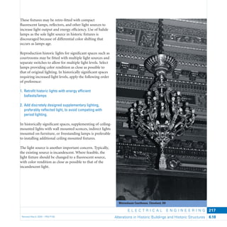 Metzenbaum Courthouse, Cleveland, OH
E L E C T R I C A L E N G I N E E R I N G
Revised March 2003 – PBS-P100 Alterations in Historic Buildings and Historic Structures 6.18
217
These ﬁxtures may be retro-ﬁtted with compact
ﬂuorescent lamps, reﬂectors, and other light sources to
increase light output and energy efﬁciency. Use of halide
lamps as the sole light source in historic ﬁxtures is
discouraged because of differential color shifting that
occurs as lamps age.
Reproduction historic lights for signiﬁcant spaces such as
courtrooms may be ﬁtted with multiple light sources and
separate switches to allow for multiple light levels. Select
lamps providing color rendition as close as possible to
that of original lighting. In historically signiﬁcant spaces
requiring increased light levels, apply the following order
of preference:
1. Retroﬁt historic lights with energy efﬁcient
ballasts/lamps
2. Add discretely designed supplementary lighting,
preferably reﬂected light, to avoid competing with
period lighting.
In historically signiﬁcant spaces, supplementing of ceiling-
mounted lights with wall mounted sconces, indirect lights
mounted on furniture, or freestanding lamps is preferable
to installing additional ceiling mounted ﬁxtures.
The light source is another important concern. Typically,
the existing source is incandescent. Where feasible, the
light ﬁxture should be changed to a ﬂuorescent source,
with color rendition as close as possible to that of the
incandescent light.
 
