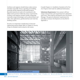 F A C I L I T I E S S T A N D A R D S F O R T H E P U B L I C B U I L D I N G S S E R V I C E
General Approach Revised March 2003 – PBS-P1006.1
182
Architects and engineers should always make environ-
mentally responsible choices regarding new building
materials and the disposal of discarded products.
Recycled material use needs to be maximized to the
fullest extent practical within the project requirements.
Architects and engineers should consider integrating
renewable energy technologies such as photovoltaics and
other solar applications, geothermal heat and wind into
building systems.
Security is an important consideration in electrical
engineering systems design. Refer to Chapter 8: Security
Design for detailed criteria related to this matter.
Consult Chapter 4.1: Installation Standards of the Fine
Arts Program Desk Guide for additional information.
Submission Requirements. Every project will have
unique characteristics and requirements for submission
and review. These shall be developed by the GSA Project
Manager. The general submission requirements for
each phase of project development are described in
Appendix A.
Atrium, Sandra Day O’Connor U.S. Courthouse, Phoenix, AZ
 