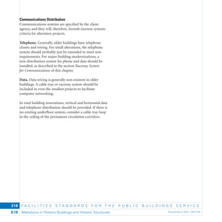 F A C I L I T I E S S T A N D A R D S F O R T H E P U B L I C B U I L D I N G S S E R V I C E
Alterations in Historic Buildings and Historic Structures Revised March 2003 – PBS-P1006.18
218
Communications Distribution
Communications systems are speciﬁed by the client
agency, and they will, therefore, furnish raceway systems
criteria for alteration projects.
Telephone. Generally, older buildings have telephone
closets and wiring. For small alterations, the telephone
system should probably just be extended to meet new
requirements. For major building modernizations, a
new distribution system for phone and data should be
installed, as described in the section Raceway System
for Communications of this chapter.
Data. Data wiring is generally non-existent in older
buildings. A cable tray or raceway system should be
included in even the smallest projects to facilitate
computer networking.
In total building renovations, vertical and horizontal data
and telephone distribution should be provided. If there is
no existing underﬂoor system, consider a cable tray loop
in the ceiling of the permanent circulation corridors.
 