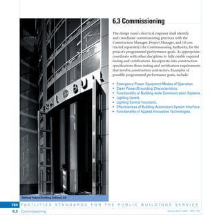 Oakland Federal Building, Oakland, CA.
F A C I L I T I E S S T A N D A R D S F O R T H E P U B L I C B U I L D I N G S S E R V I C E
Commissioning Revised March 2003 – PBS-P1006.3
184
6.3 Commissioning
The design team’s electrical engineer shall identify
and coordinate commissioning practices with the
Construction Manager, Project Manager, and (if con-
tracted separately) the Commissioning Authority, for the
project’s programmed performance goals. As appropriate,
coordinate with other disciplines to fully enable required
testing and certiﬁcations. Incorporate into construction
speciﬁcations those testing and certiﬁcation requirements
that involve construction contractors. Examples of
possible programmed performance goals, include:
• Emergency Power Equipment Modes of Operation.
• Clean Power/Grounding Characteristics.
• Functionality of Building-wide Communication Systems.
• Lighting Levels.
• Lighting Control Functions.
• Effectiveness of Building Automation System Interface.
• Functionality of Applied Innovative Technologies.
 