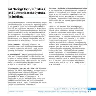 E L E C T R I C A L E N G I N E E R I N G
Revised March 2003 – PBS-P100 Placing Electrical Systems and Communications Systems in Buildings 6.4
185
Horizontal Distribution of Power and Communications.
In new construction the building shall have raised access
ﬂooring. In buildings with access ﬂooring, power circuits
should be provided via conduit, modular wire distribu-
tion boxes and modular wire cable sets to ﬂush ﬂoor
receptacles. Communication cables can be laid exposed
directly on the slab and grouped together in rows 3600
mm (12 feet) on center.
Power, data and telephone cables shall be grouped
together in pathways that are separated into channels
for each system. Independent channels are required
in horizontal pathways for normal power, emergency
power, mechanical, ﬁre alarm, security, television and
communications. The communications channel includes
voice and data. Major zones within the facility should
have horizontal distribution capacity for all seven
categories described above. Horizontal pathways serving
individual work stations must have at least three channels
for power, voice and data. EIA/TIA Standard 569:
Commercial Building Standard For Telecommunications
Pathways And Spaces (and related bulletins) provides
detailed requirements for communications pathways,
including requirements for underﬂoor ducts, access ﬂoor,
conduit, cable trays and wireways, ceiling pathways and
perimeter pathways. Provide at least 650 mm2
(1 square
inch) of horizontal capacity for power and communi-
cations to ofﬁce areas for every 10 m2
(100 square feet)
of occupied area.
6.4 Placing Electrical Systems
and Communications Systems
in Buildings
In order to achieve system ﬂexibility and thorough integra-
tion between building architecture and engineering systems,
a concept for the power and telecommunications infra-
structure that supports the distribution of electrical and
communications systems must be established during the
architectural schematic design. The locations of vertical
backbone pathways, horizontal pathways, closets, equip-
ment rooms and utility entrance facilities for electrical
and communications distribution equipment must be
established before the architectural concept is ﬁnalized.
Electrical Closets . The spacing of electrical and
communications closets in buildings is described in
Chapter 3: Architectural and Interior Design, Building
Planning, Placement of Core Elements and Distances.
Communications Closets. Communications closets
shall meet the requirements of EIA/TIA Standard 569:
Commercial Building Standard For Telecommunications
Pathways And Spaces (and related bulletins). The location
and size of communications closets are discussed in
Chapter 3: Architectural and Interior Design.
Planning Grid, Floor Grid and Ceiling Grid. A common
planning grid is to be used in all GSA buildings. Electrical
and communications elements in ﬂoors and ceilings
including lights, power, telephone and data are given
precise locations within the planning grid. The
relationship of this grid to wall placement, ceiling grids
and location of mechanical and electrical elements is
described in detail in Chapter 3: Architectural and Interior
Design, Building Planning, Planning Grid.
 