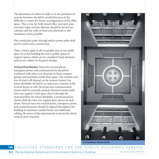 U.S. Courthouse, Kansas City, KS
F A C I L I T I E S S T A N D A R D S F O R T H E P U B L I C B U I L D I N G S S E R V I C E
Placing Electrical Systems and Communications Systems in Buildings Revised March 2003 – PBS-P1006.4
186
The placement of outlets in walls or in the partitions of
systems furniture should be avoided because of the
difﬁculty it creates for future reconﬁguration of the ofﬁce
space. This is true for both closed ofﬁce and open plan
concepts. Light switches likewise should be located on
columns and the walls of ﬁxed core elements, to the
maximum extent possible.
Flat conductors, poke-through and/or power poles shall
not be used in new construction.
These criteria apply to all occupiable area or net usable
space in a GSA building but not to public spaces or
support spaces, which can be considered ﬁxed elements
and are not subject to frequent changes.
Vertical Distribution. Risers for normal power,
emergency power and communications should be
combined with other core elements to form compact
groups and maximize usable ﬂoor space. The number and
size of risers will depend on the systems chosen, but
future ﬂexibility should be an important criterion in the
vertical layout as well. Electrical and communication
closets shall be vertically stacked. Electrical closets shall
have two capped 4-inch spare sleeves through the
structural ﬂoor for future ﬂexibility. Communications
closets shall also have two capped spare sleeves in each
closet. Vertical risers for normal power, emergency power,
and communications should be aligned throughout the
building to minimize conduit bends and additional
cabling. Be aware of the requirements to locate ﬁre alarm
vertical risers remotely.
 