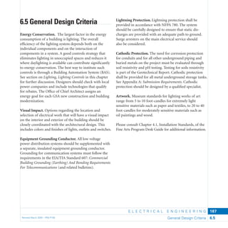 E L E C T R I C A L E N G I N E E R I N G
Revised March 2003 – PBS-P100 General Design Criteria 6.5
187
Lightning Protection. Lightning protection shall be
provided in accordance with NFPA 780. The system
should be carefully designed to ensure that static dis-
charges are provided with an adequate path to ground.
Surge arresters on the main electrical service should
also be considered.
Cathodic Protection. The need for corrosion protection
for conduits and for all other underground piping and
buried metals on the project must be evaluated through
soil resistivity and pH testing. Testing for soils resistivity
is part of the Geotechnical Report. Cathodic protection
shall be provided for all metal underground storage tanks.
See Appendix A: Submission Requirements. Cathodic
protection should be designed by a qualiﬁed specialist.
Artwork. Museum standards for lighting works of art
range from 5 to 10 foot-candles for extremely light
sensitive materials such as paper and textiles, to 20 to 40
foot-candles for moderately sensitive materials such as
oil paintings and wood.
Please consult Chapter 4.1, Installation Standards, of the
Fine Arts Program Desk Guide for additional information.
6.5 General Design Criteria
Energy Conservation. The largest factor in the energy
consumption of a building is lighting. The overall
efﬁciency of the lighting system depends both on the
individual components and on the interaction of
components in a system. A good controls strategy that
eliminates lighting in unoccupied spaces and reduces it
where daylighting is available can contribute signiﬁcantly
to energy conservation. The best way to institute such
controls is through a Building Automation System (BAS).
See section on Lighting, Lighting Controls in this chapter
for further discussion. Designers should check with local
power companies and include technologies that qualify
for rebates. The Ofﬁce of Chief Architect assigns an
energy goal for each GSA new construction and building
modernization.
Visual Impact. Options regarding the location and
selection of electrical work that will have a visual impact
on the interior and exterior of the building should be
closely coordinated with the architectural design. This
includes colors and ﬁnishes of lights, outlets and switches.
Equipment Grounding Conductor. All low voltage
power distribution systems should be supplemented with
a separate, insulated equipment grounding conductor.
Grounding for communication systems must follow the
requirements in the EIA/TIA Standard 607: Commercial
Building Grounding (Earthing) And Bonding Requirements
For Telecommunications (and related bulletins).
 