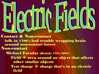 Contact & Non-contact
 folk in 1700’s had trouble wrapping brain
 around non-contact forces
Non-contact
  Michael Faraday (British: 1791-1867)
    Field  area around an object that affects
     other similar objects
    Test charge  charge that’s in an electric
     field
 