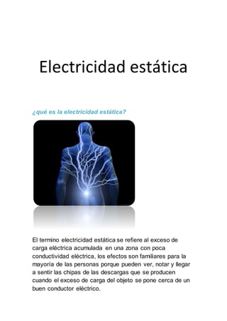 Electricidad estática
¿qué es la electricidad estática?
El termino electricidad estática se refiere al exceso de
carga eléctrica acumulada en una zona con poca
conductividad eléctrica, los efectos son familiares para la
mayoría de las personas porque pueden ver, notar y llegar
a sentir las chipas de las descargas que se producen
cuando el exceso de carga del objeto se pone cerca de un
buen conductor eléctrico.
 