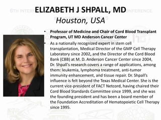 ELIZABETH J SHPALL, MD
Houston, USA
• Professor of Medicine and Chair of Cord Blood Transplant
Program, UT MD Anderson Cancer Center
• As a nationally recognized expert in stem cell
transplantation, Medical Director of the GMP Cell Therapy
Laboratory since 2002, and the Director of the Cord Blood
Bank (CBB) at M. D. Anderson Cancer Center since 2004,
Dr. Shpall's research covers a range of applications, among
them: leukemia, lymphoma treatment, anti-tumor
immunity enhancement, and tissue repair. Dr. Shpall’s
influence is felt beyond the Texas Medical Center. She is the
current vice-president of FACT Netcord, having chaired their
Cord Blood Standards Committee since 1999, and she was
the founding president and has been a board member of
the Foundation Accreditation of Hematopoietic Cell Therapy
since 1995.
 