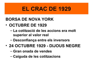 BORSA DE NOVA YORK
• OCTUBRE DE 1929
– La cotització de les accions era molt
superior al valor real
– Desconfiança entre els inversors
• 24 OCTUBRE 1929 - DIJOUS NEGRE
– Gran onada de vendes
– Caiguda de les cotitzacions
EL CRAC DE 1929
 