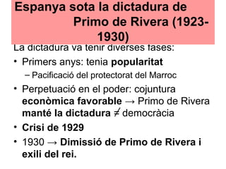 La dictadura va tenir diverses fases:
• Primers anys: tenia popularitat
– Pacificació del protectorat del Marroc
• Perpetuació en el poder: cojuntura
econòmica favorable → Primo de Rivera
manté la dictadura = democràcia
• Crisi de 1929
• 1930 → Dimissió de Primo de Rivera i
exili del rei.
Espanya sota la dictadura de
Primo de Rivera (1923-
1930)
 