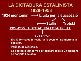 1924 mor Lenin Lluita per la successió
Stalin Trotski
1929-1953 LA DICTADURA ESTALINISTA
EL TERROR
• Era la forma de fer callar a l'oposició i sotmetre a la
societat.
• Política de repressió.
• La població també va col·laborar: existia un ambient
de sospita i delació.
LA DICTADURA ESTALINISTA
1929-1953
 