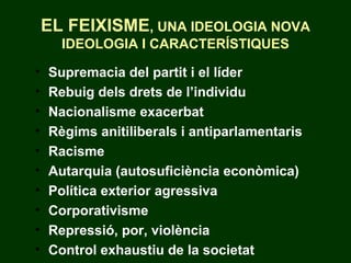 EL FEIXISME, UNA IDEOLOGIA NOVA
IDEOLOGIA I CARACTERÍSTIQUES
• Supremacia del partit i el líder
• Rebuig dels drets de l’individu
• Nacionalisme exacerbat
• Règims anitiliberals i antiparlamentaris
• Racisme
• Autarquia (autosuficiència econòmica)
• Política exterior agressiva
• Corporativisme
• Repressió, por, violència
• Control exhaustiu de la societat
 