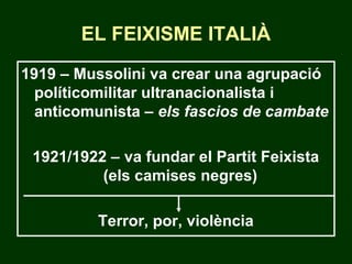 EL FEIXISME ITALIÀ
1919 – Mussolini va crear una agrupació
políticomilitar ultranacionalista i
anticomunista – els fascios de cambate
1921/1922 – va fundar el Partit Feixista
(els camises negres)
Terror, por, violència
 