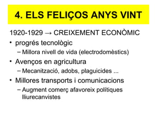 1920-1929 → CREIXEMENT ECONÒMIC
• progrés tecnològic
– Millora nivell de vida (electrodomèstics)
• Avenços en agricultura
– Mecanització, adobs, plaguicides ...
• Millores transports i comunicacions
– Augment comerç afavoreix polítiques
lliurecanvistes
4. ELS FELIÇOS ANYS VINT
 