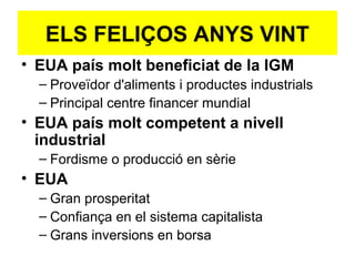 • EUA país molt beneficiat de la IGM
– Proveïdor d'aliments i productes industrials
– Principal centre financer mundial
• EUA país molt competent a nivell
industrial
– Fordisme o producció en sèrie
• EUA
– Gran prosperitat
– Confiança en el sistema capitalista
– Grans inversions en borsa
ELS FELIÇOS ANYS VINT
 