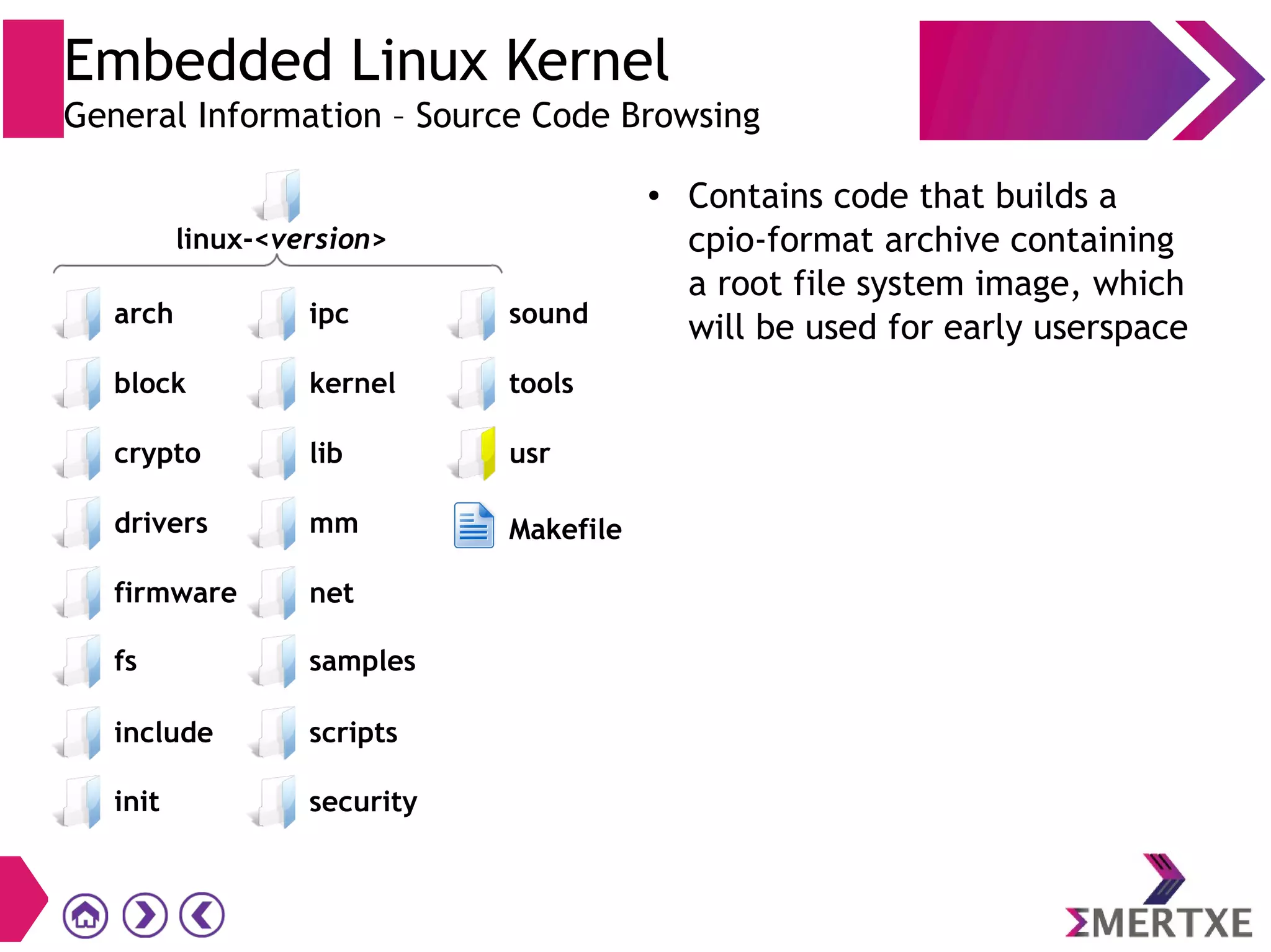 Embedded Linux Kernel
General Information – Source Code Browsing
● Contains code that builds a
cpio-format archive containing
a root file system image, which
will be used for early userspace
init
block
crypto
drivers
firmware
scripts
security
ipc
kernel
lib
mm
net
sound
tools
usr
Makefile
fs samples
include
linux-<version>
arch
 