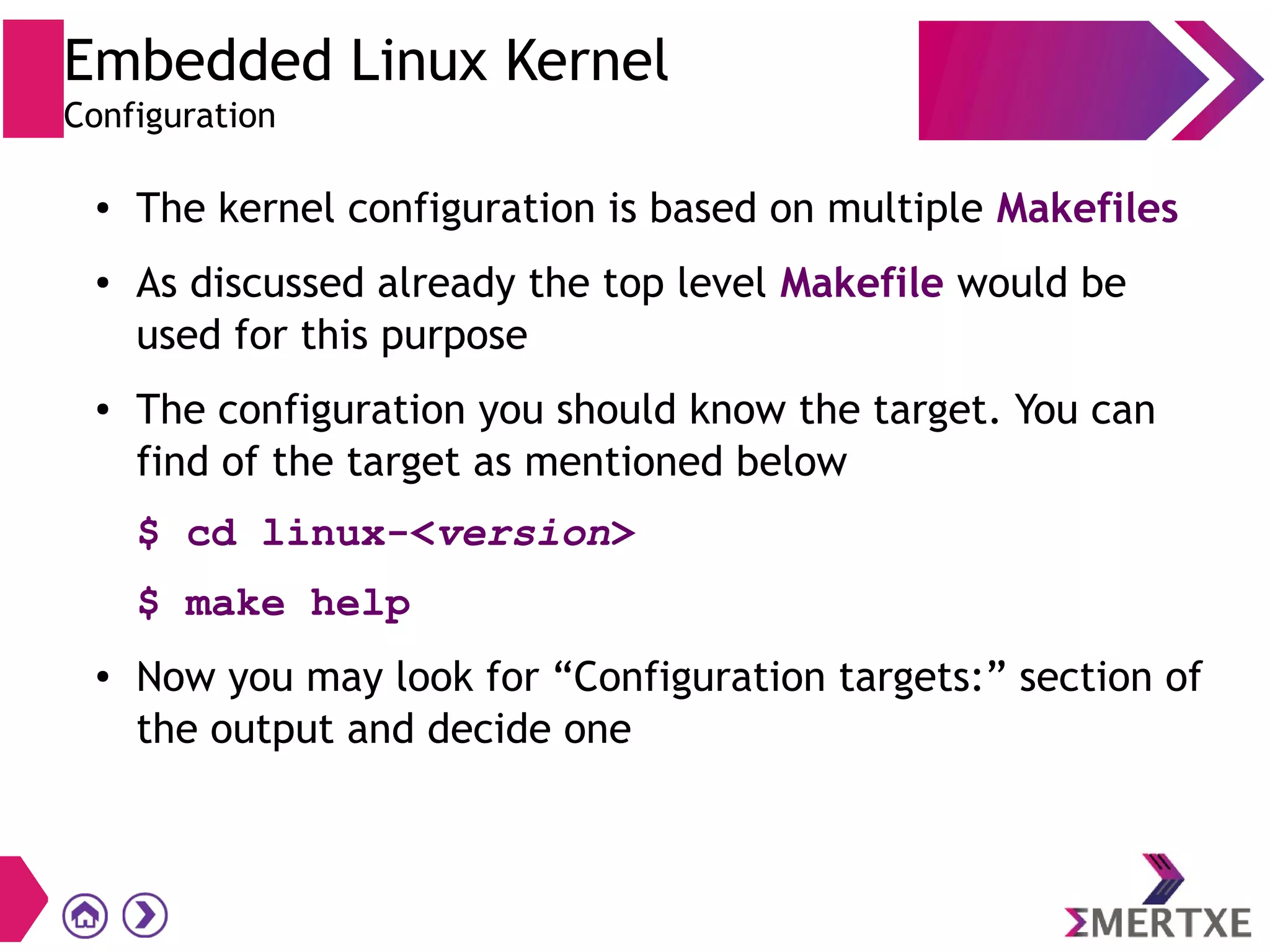 Embedded Linux Kernel
Configuration
● The kernel configuration is based on multiple Makefiles
● As discussed already the top level Makefile would be
used for this purpose
● The configuration you should know the target. You can
find of the target as mentioned below
$ cd linux-<version>
$ make help
● Now you may look for “Configuration targets:” section of
the output and decide one
 