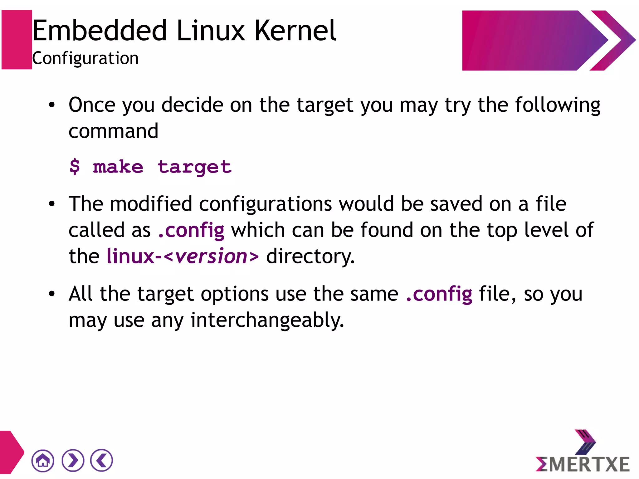 Embedded Linux Kernel
Configuration
● Once you decide on the target you may try the following
command
$ make target
● The modified configurations would be saved on a file
called as .config which can be found on the top level of
the linux-<version> directory.
● All the target options use the same .config file, so you
may use any interchangeably.
 