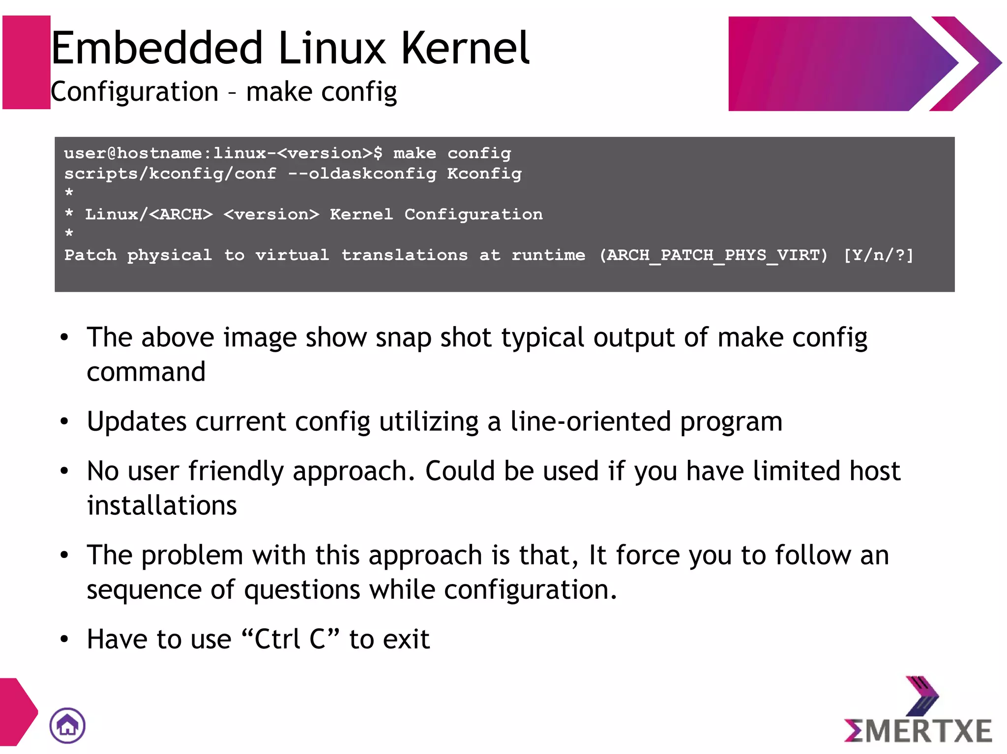 Embedded Linux Kernel
Configuration – make config
user@hostname:linux-<version>$ make config
scripts/kconfig/conf --oldaskconfig Kconfig
*
* Linux/<ARCH> <version> Kernel Configuration
*
Patch physical to virtual translations at runtime (ARCH_PATCH_PHYS_VIRT) [Y/n/?]
●
The above image show snap shot typical output of make config
command
●
Updates current config utilizing a line-oriented program
●
No user friendly approach. Could be used if you have limited host
installations
●
The problem with this approach is that, It force you to follow an
sequence of questions while configuration.
●
Have to use “Ctrl C” to exit
 