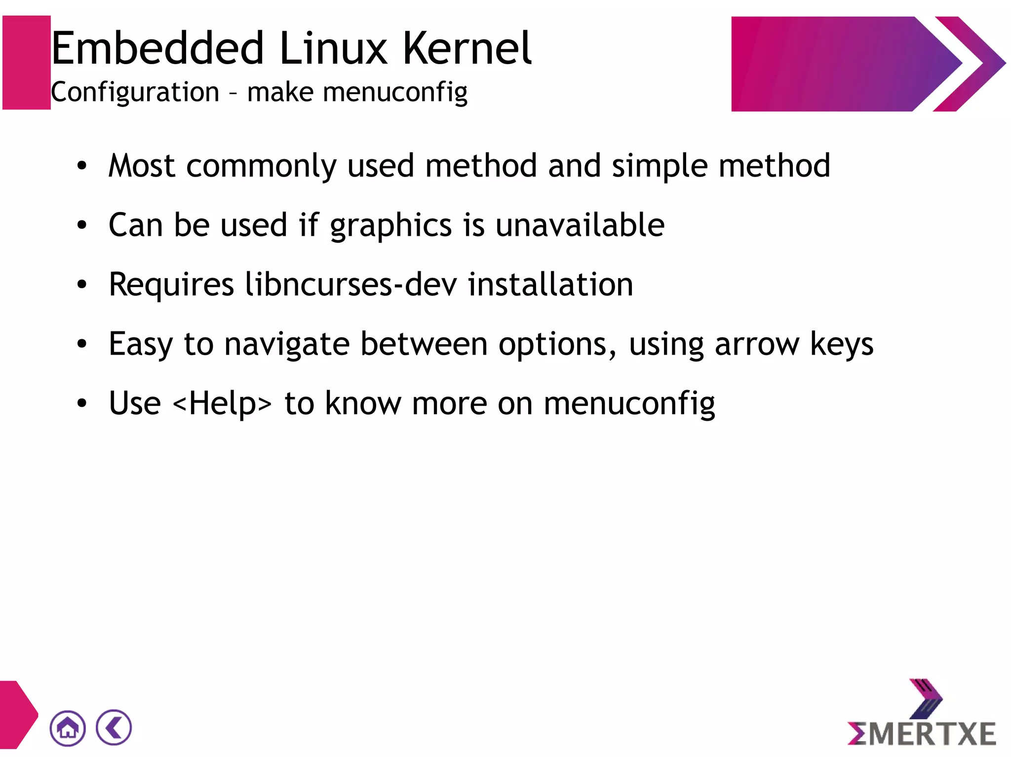 Embedded Linux Kernel
Configuration – make menuconfig
● Most commonly used method and simple method
● Can be used if graphics is unavailable
● Requires libncurses-dev installation
● Easy to navigate between options, using arrow keys
● Use <Help> to know more on menuconfig
 