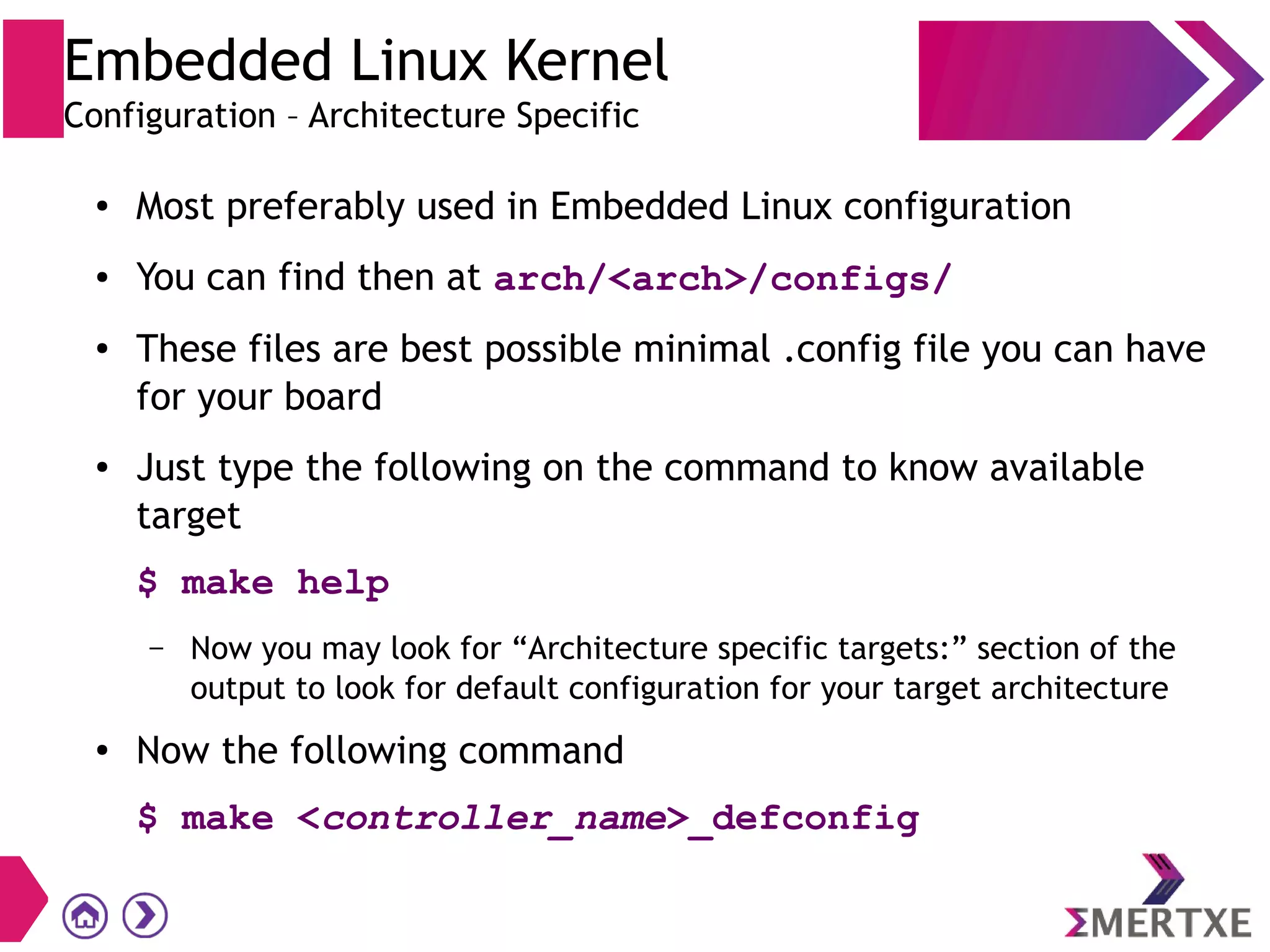 Embedded Linux Kernel
Configuration – Architecture Specific
● Most preferably used in Embedded Linux configuration
● You can find then at arch/<arch>/configs/
● These files are best possible minimal .config file you can have
for your board
● Just type the following on the command to know available
target
$ make help
– Now you may look for “Architecture specific targets:” section of the
output to look for default configuration for your target architecture
● Now the following command
$ make <controller_name>_defconfig
 