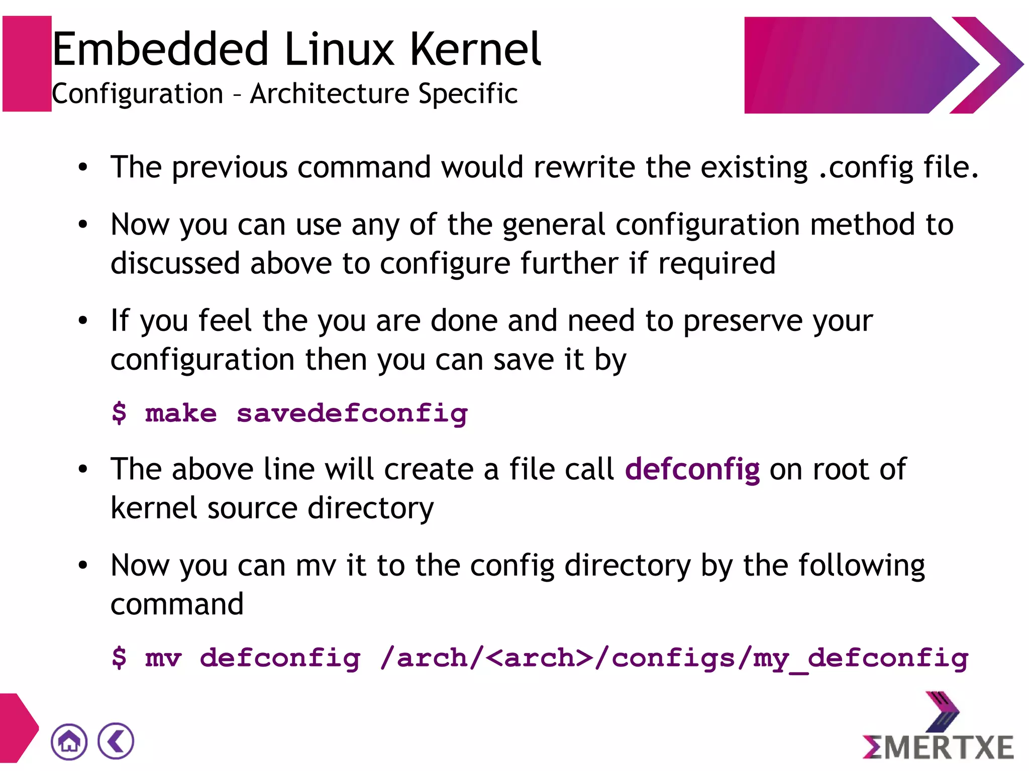 Embedded Linux Kernel
Configuration – Architecture Specific
● The previous command would rewrite the existing .config file.
● Now you can use any of the general configuration method to
discussed above to configure further if required
● If you feel the you are done and need to preserve your
configuration then you can save it by
$ make savedefconfig
● The above line will create a file call defconfig on root of
kernel source directory
● Now you can mv it to the config directory by the following
command
$ mv defconfig /arch/<arch>/configs/my_defconfig
 
