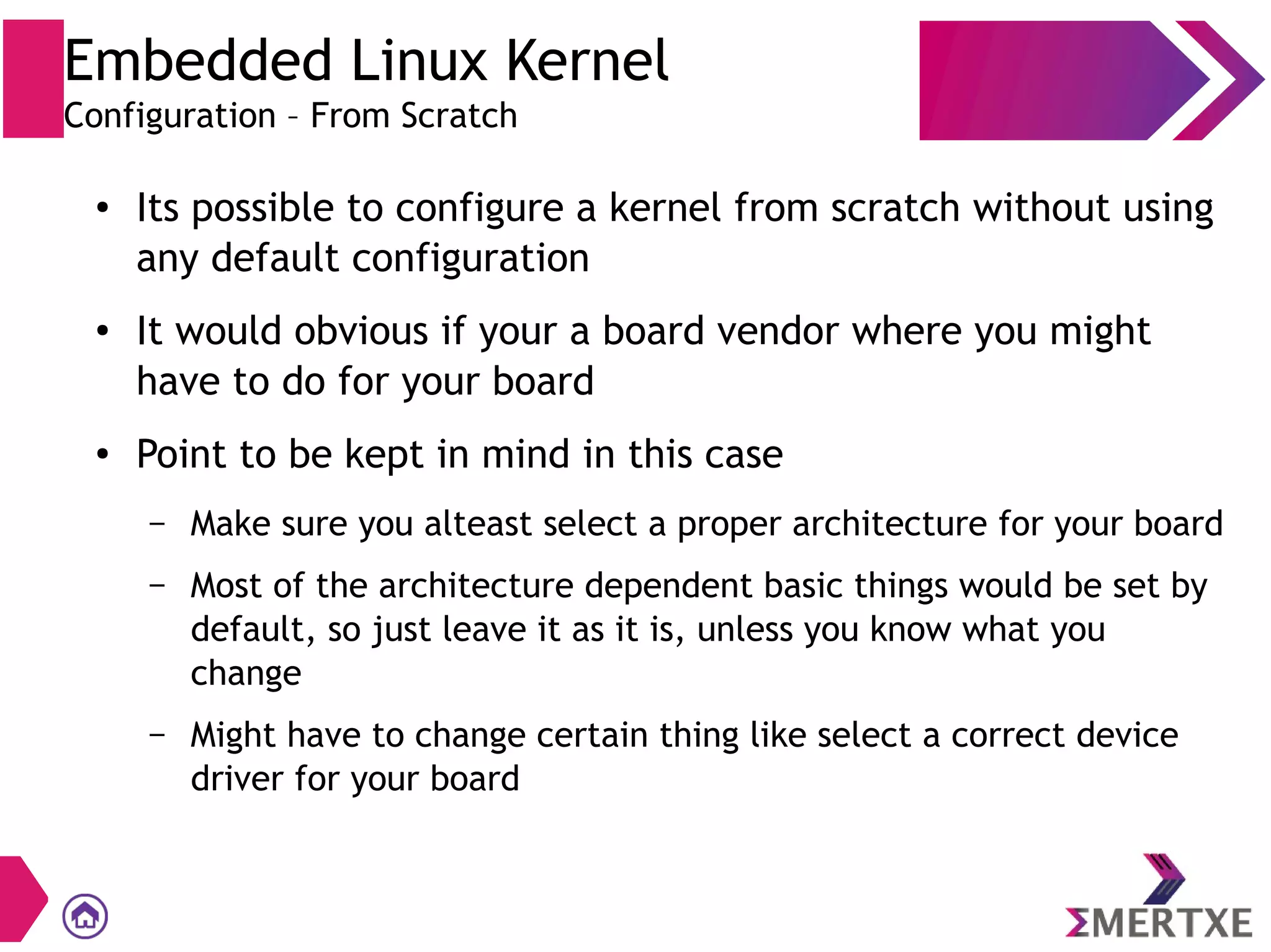 Embedded Linux Kernel
Configuration – From Scratch
●
Its possible to configure a kernel from scratch without using
any default configuration
●
It would obvious if your a board vendor where you might
have to do for your board
● Point to be kept in mind in this case
– Make sure you alteast select a proper architecture for your board
– Most of the architecture dependent basic things would be set by
default, so just leave it as it is, unless you know what you
change
– Might have to change certain thing like select a correct device
driver for your board
 