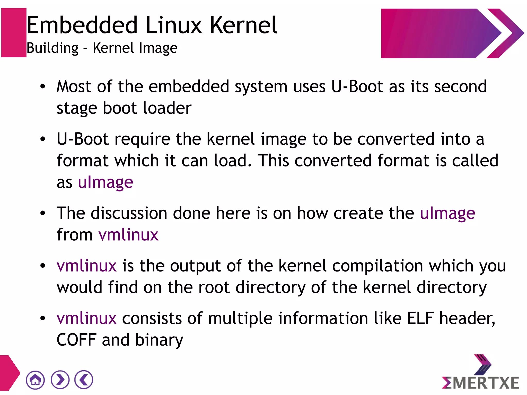 ● Most of the embedded system uses U-Boot as its second
stage boot loader
● U-Boot require the kernel image to be converted into a
format which it can load. This converted format is called
as uImage
● The discussion done here is on how create the uImage
from vmlinux
● vmlinux is the output of the kernel compilation which you
would find on the root directory of the kernel directory
● vmlinux consists of multiple information like ELF header,
COFF and binary
Embedded Linux Kernel
Building – Kernel Image
 