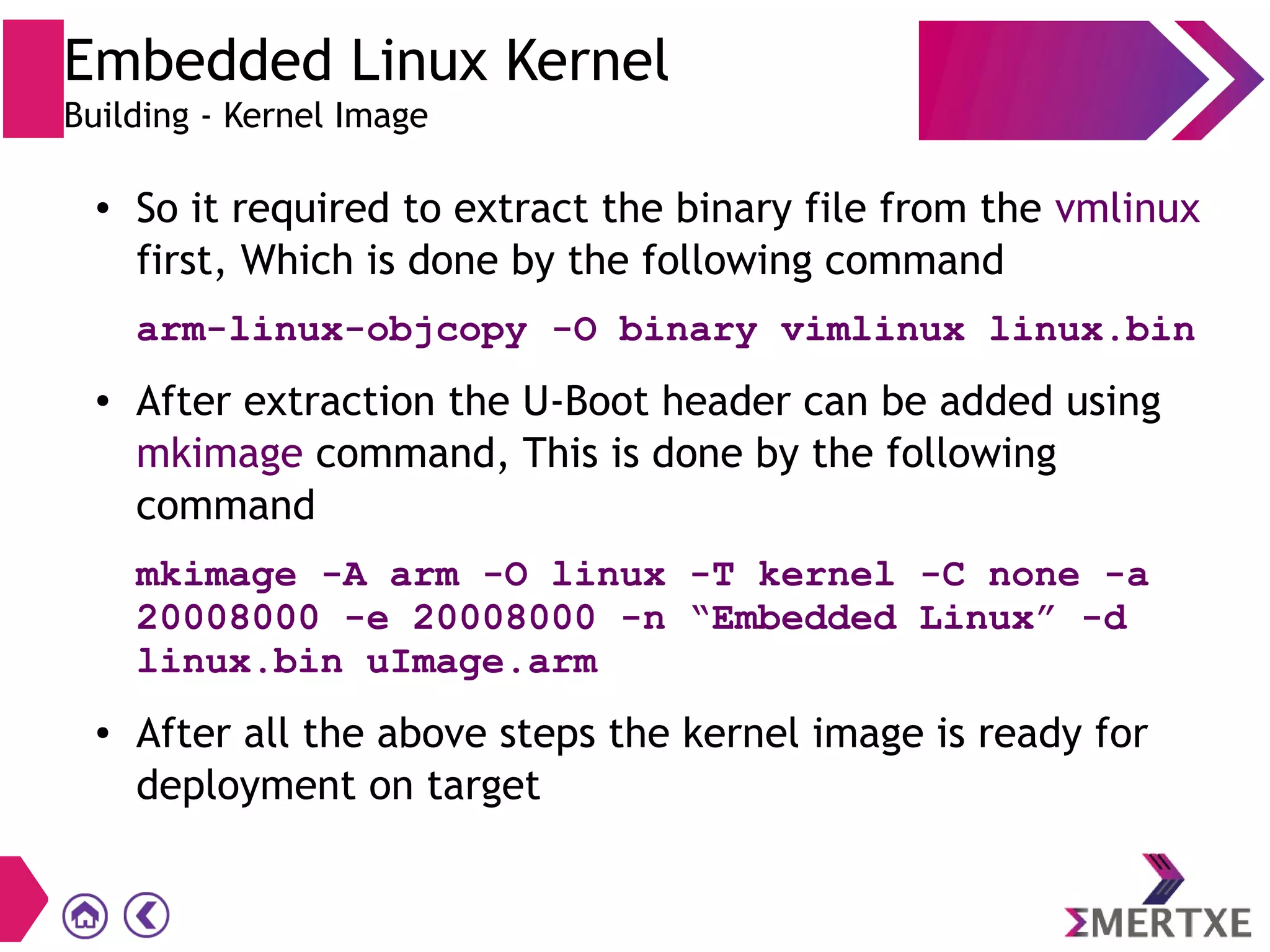 ● So it required to extract the binary file from the vmlinux
first, Which is done by the following command
arm-linux-objcopy -O binary vimlinux linux.bin
● After extraction the U-Boot header can be added using
mkimage command, This is done by the following
command
mkimage -A arm -O linux -T kernel -C none -a
20008000 -e 20008000 -n “Embedded Linux” -d
linux.bin uImage.arm
● After all the above steps the kernel image is ready for
deployment on target
Embedded Linux Kernel
Building - Kernel Image
 